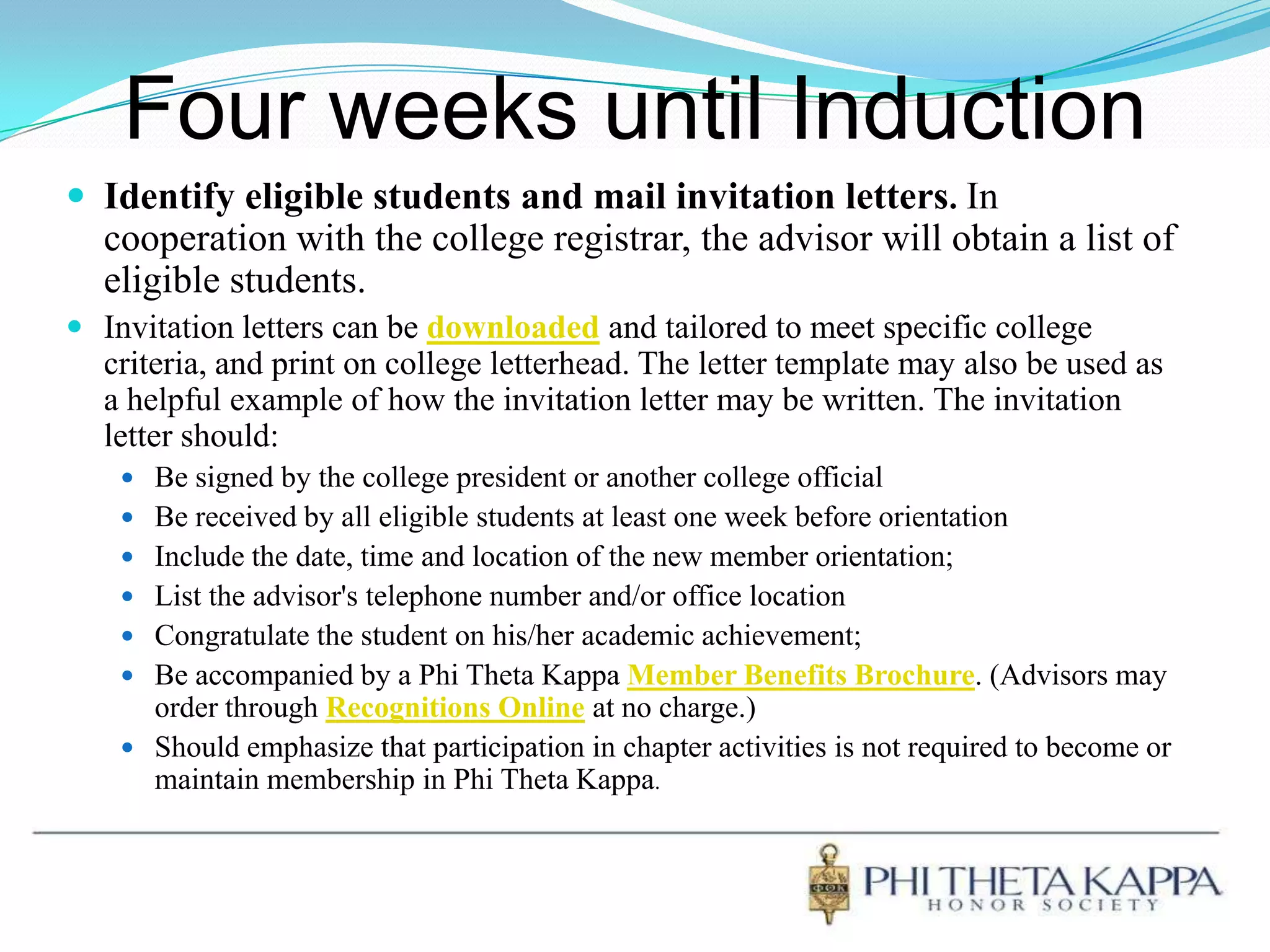 Four weeks until InductionIdentify eligible students and mail invitation letters.In cooperation with the college registrar, the advisor will obtain a list of eligible students. Invitation letters can bedownloadedand tailored to meet specific college criteria, and print on college letterhead. The letter template may also be used as a helpful example of how the invitation letter may be written. The invitation letter should:Be signed by the college president or another college official Be received by all eligible students at least one week before orientation Include the date, time and location of the new member orientation; List the advisor's telephone number and/or office locationCongratulate the student on his/her academic achievement; Be accompanied by a Phi Theta Kappa Member Benefits Brochure. (Advisors may order through Recognitions Online at no charge.)Should emphasize that participation in chapter activities is not required to become or maintain membership in Phi Theta Kappa.