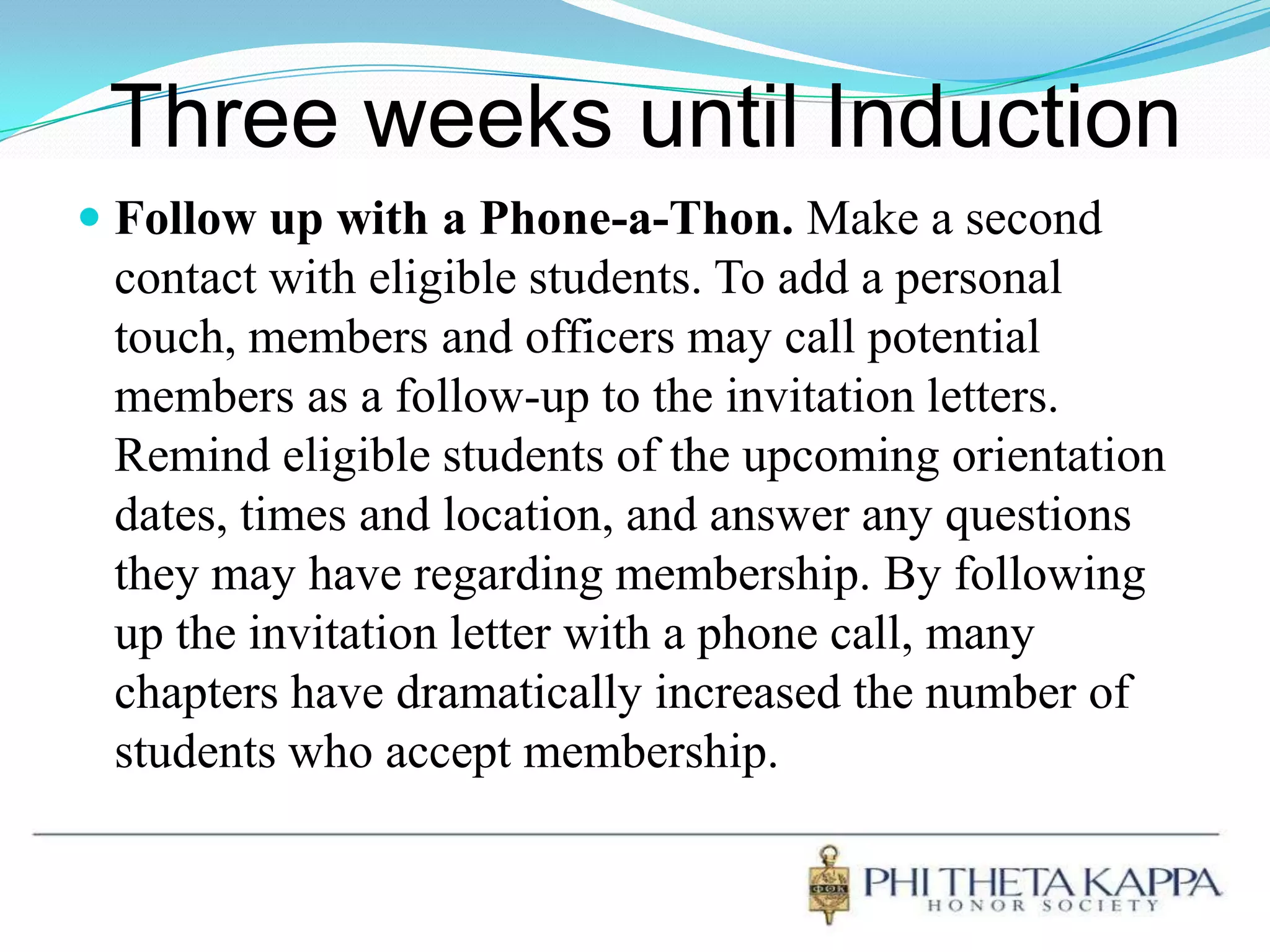 Three weeks until InductionFollow up with a Phone-a-Thon. Make a second contact with eligible students. To add a personal touch, members and officers may call potential members as a follow-up to the invitation letters. Remind eligible students of the upcoming orientation dates, times and location, and answer any questions they may have regarding membership. By following up the invitation letter with a phone call, many chapters have dramatically increased the number of students who accept membership. 