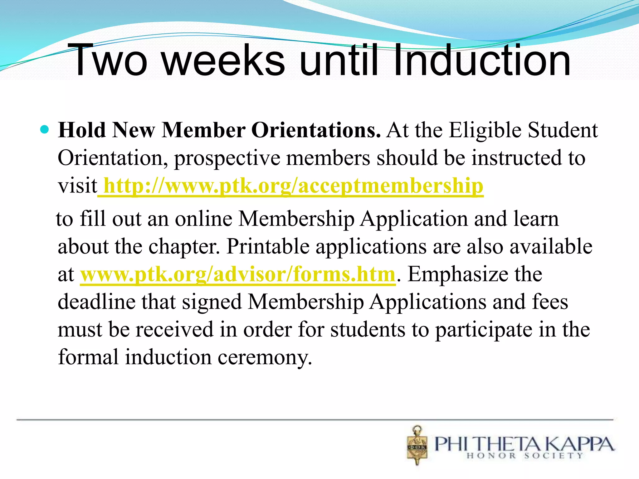 Two weeks until InductionHold New Member Orientations. At the Eligible Student Orientation, prospective members should be instructed to visithttp://www.ptk.org/acceptmembership   to fill out an online Membership Application and learn about the chapter. Printable applications are also available at www.ptk.org/advisor/forms.htm. Emphasize the deadline that signed Membership Applications and fees must be received in order for students to participate in the formal induction ceremony. 