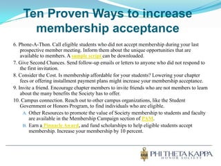 Ten Proven Ways to increase membership acceptance6. Phone-A-Thon. Call eligible students who did not accept membership during your last prospective member meeting. Inform them about the unique opportunities that are available to members. A sample script can be downloaded.7. Give Second Chances. Send follow-up emails or letters to anyone who did not respond to the first invitation.8. Consider the Cost. Is membership affordable for your students? Lowering your chapter fees or offering installment payment plans might increase your membership acceptance.9. Invite a friend. Encourage chapter members to invite friends who are not members to learn about the many benefits the Society has to offer.10. Campus connection. Reach out to other campus organizations, like the Student Government or Honors Program, to find individuals who are eligible.Other Resources to promote the value of Society membership to students and faculty are available in the Membership Campaign section of PAM.Earn aPinnacle Award, and fund scholarships to help eligible students accept membership. Increase your membership by 10 percent.