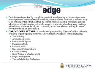 Participation is tracked by completing activities and posting written assignments (descriptions of leadership roles/activities, awards/honors received, a resume, etc.) to an online portfolio that can then be shared with scholarship providers, college admissions officials and/or potential employers. You can also share your portfolio with chapter advisors, faculty or community members who are writing letters of recommendation on your behalf.ONLINE COURSEWARE- A continuously-expanding library of online videos is available to participating members. Choose from a variety of topics including:TeambuildingArticulating a VisionProfessional EtiquettePresentation SkillsResearch SkillsNavigating CollegeFish.orgCritical ThinkingGood Writing in a Techno WorldProject ManagementTips on Scholarship Applications