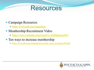 ResourcesCampaign Resourceshttp://www.ptk.org/campaign/Membership Recruitment Videohttp://www.youtube.com/watch?v=EQ0nKzxrdTETen ways to increase membershiphttp://www.ptk.org/campaign/increasing_mem_acceptance09.pdf