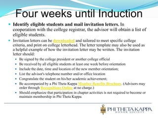 Four weeks until InductionIdentify eligible students and mail invitation letters.In cooperation with the college registrar, the advisor will obtain a list of eligible students. Invitation letters can bedownloadedand tailored to meet specific college criteria, and print on college letterhead. The letter template may also be used as a helpful example of how the invitation letter may be written. The invitation letter should:Be signed by the college president or another college official Be received by all eligible students at least one week before orientation Include the date, time and location of the new member orientation; List the advisor's telephone number and/or office locationCongratulate the student on his/her academic achievement; Be accompanied by a Phi Theta Kappa Member Benefits Brochure. (Advisors may order through Recognitions Online at no charge.)Should emphasize that participation in chapter activities is not required to become or maintain membership in Phi Theta Kappa.
