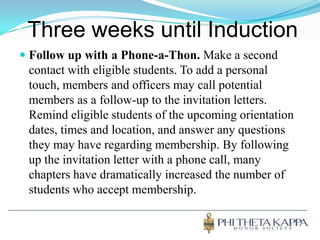 Three weeks until InductionFollow up with a Phone-a-Thon. Make a second contact with eligible students. To add a personal touch, members and officers may call potential members as a follow-up to the invitation letters. Remind eligible students of the upcoming orientation dates, times and location, and answer any questions they may have regarding membership. By following up the invitation letter with a phone call, many chapters have dramatically increased the number of students who accept membership. 