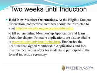 Two weeks until InductionHold New Member Orientations. At the Eligible Student Orientation, prospective members should be instructed to visithttp://www.ptk.org/acceptmembership   to fill out an online Membership Application and learn about the chapter. Printable applications are also available at www.ptk.org/advisor/forms.htm. Emphasize the deadline that signed Membership Applications and fees must be received in order for students to participate in the formal induction ceremony. 