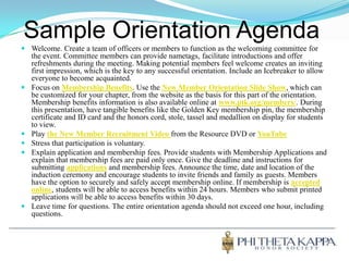 Sample Orientation AgendaWelcome. Create a team of officers or members to function as the welcoming committee for the event. Committee members can provide nametags, facilitate introductions and offer refreshments during the meeting. Making potential members feel welcome creates an inviting first impression, which is the key to any successful orientation. Include an Icebreaker to allow everyone to become acquainted. Focus on Membership Benefits. Use the New Member Orientation Slide Show, which can be customized for your chapter, from the website as the basis for this part of the orientation. Membership benefits information is also available online at www.ptk.org/members/. During this presentation, have tangible benefits like the Golden Key membership pin, the membership certificate and ID card and the honors cord, stole, tassel and medallion on display for students to view.Play the New Member Recruitment Video from the Resource DVD or YouTubeStress that participation is voluntary. Explain application and membership fees. Provide students with Membership Applications and explain that membership fees are paid only once. Give the deadline and instructions for submitting applications and membership fees. Announce the time, date and location of the induction ceremony and encourage students to invite friends and family as guests. Members have the option to securely and safely accept membership online. If membership is accepted online, students will be able to access benefits within 24 hours. Members who submit printed applications will be able to access benefits within 30 days.Leave time for questions. The entire orientation agenda should not exceed one hour, including questions.