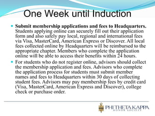 One Week until InductionSubmit membership applications and fees to Headquarters. Students applying online can securely fill out their application form and also safely pay local, regional and international fees via Visa, MasterCard, American Express or Discover. All local fees collected online by Headquarters will be reimbursed to the appropriate chapter. Members who complete the application online will be able to access their benefits within 24 hours. For students who do not register online, advisors should collect the membership application and fees. Advisors who complete the application process for students must submit member names and fees to Headquarters within 30 days of collecting student fees. Advisors may pay membership fees by credit card (Visa, MasterCard, American Express and Discover), college check or purchase order.