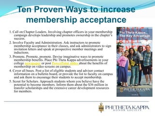 Ten Proven Ways to increase membership acceptance1. Call on Chapter Leaders. Involving chapter officers in your membership campaign develops leadership and promotes ownership in the chapter’s success.2. Involve Faculty and Administration. Ask instructors to promote membership acceptance in their classes, and ask administrators to sign invitation letters and speak at prospective member meetings and inductions.3. Promote, Promote, promote. Devise imaginative ways to promote membership benefits. Place Phi Theta Kappa advertisements in your college newspaper or post PowerPoint slides about the benefits of membership on video screens on campus.4. Cover all bases. Post a list of eligible students and advisor contact information on a bulletin board, or provide the list to faculty on campus and ask them to encourage their students to accept membership.5. Scout for Scholars. Approach students whom you believe have the potential to become members. Inform them about the $36 million in transfer scholarships and the extensive career development resources for members.