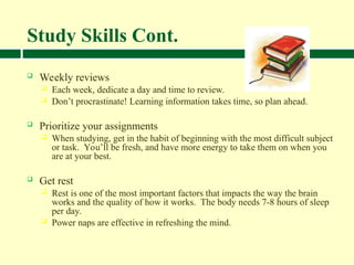 Study Skills Cont.
 Weekly reviews
 Each week, dedicate a day and time to review.
 Don’t procrastinate! Learning information takes time, so plan ahead.
 Prioritize your assignments
 When studying, get in the habit of beginning with the most difficult subject
or task. You’ll be fresh, and have more energy to take them on when you
are at your best.
 Get rest
 Rest is one of the most important factors that impacts the way the brain
works and the quality of how it works. The body needs 7-8 hours of sleep
per day.
 Power naps are effective in refreshing the mind.
 