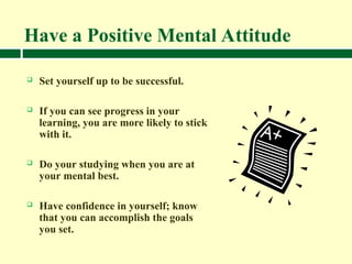 Have a Positive Mental Attitude
 Set yourself up to be successful.
 If you can see progress in your
learning, you are more likely to stick
with it.
 Do your studying when you are at
your mental best.
 Have confidence in yourself; know
that you can accomplish the goals
you set.
 