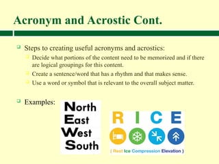 Acronym and Acrostic Cont.
 Steps to creating useful acronyms and acrostics:
 Decide what portions of the content need to be memorized and if there
are logical groupings for this content.
 Create a sentence/word that has a rhythm and that makes sense.
 Use a word or symbol that is relevant to the overall subject matter.
 Examples:
 