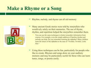 Make a Rhyme or a Song
 Rhythm, melody, and rhyme can all aid memory
 Many ancient Greek stories were told by storytellers who
would rely solely on their memories. The use of rhyme,
rhythm, and repetition helped the storytellers remember them.
 You can use the same techniques to better remember information from
courses. For example, even the simple addition of familiar rhythm and
melody can help. Do you remember learning the alphabet? Many children
learn the letters of the alphabet to the tune of "Twinkle, Twinkle, Little
Star.“
 Using these techniques can be fun, particularly for people who
like to create. Rhymes and songs draw on your auditory
memory and may be particularly useful for those who can learn
tunes, songs, or poems easily.
 