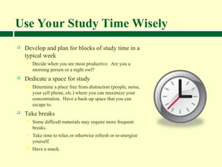 Use Your Study Time Wisely
 Develop and plan for blocks of study time in a
typical week
 Decide when you are most productive. Are you a
morning person or a night owl?
 Dedicate a space for study
 Determine a place free from distraction (people, noise,
your cell phone, etc.) where you can maximize your
concentration. Have a back-up space that you can
escape to.
 Take breaks
 Some difficult materials may require more frequent
breaks.
 Take time to relax or otherwise refresh or re-energize
yourself.
 Have a snack.
 