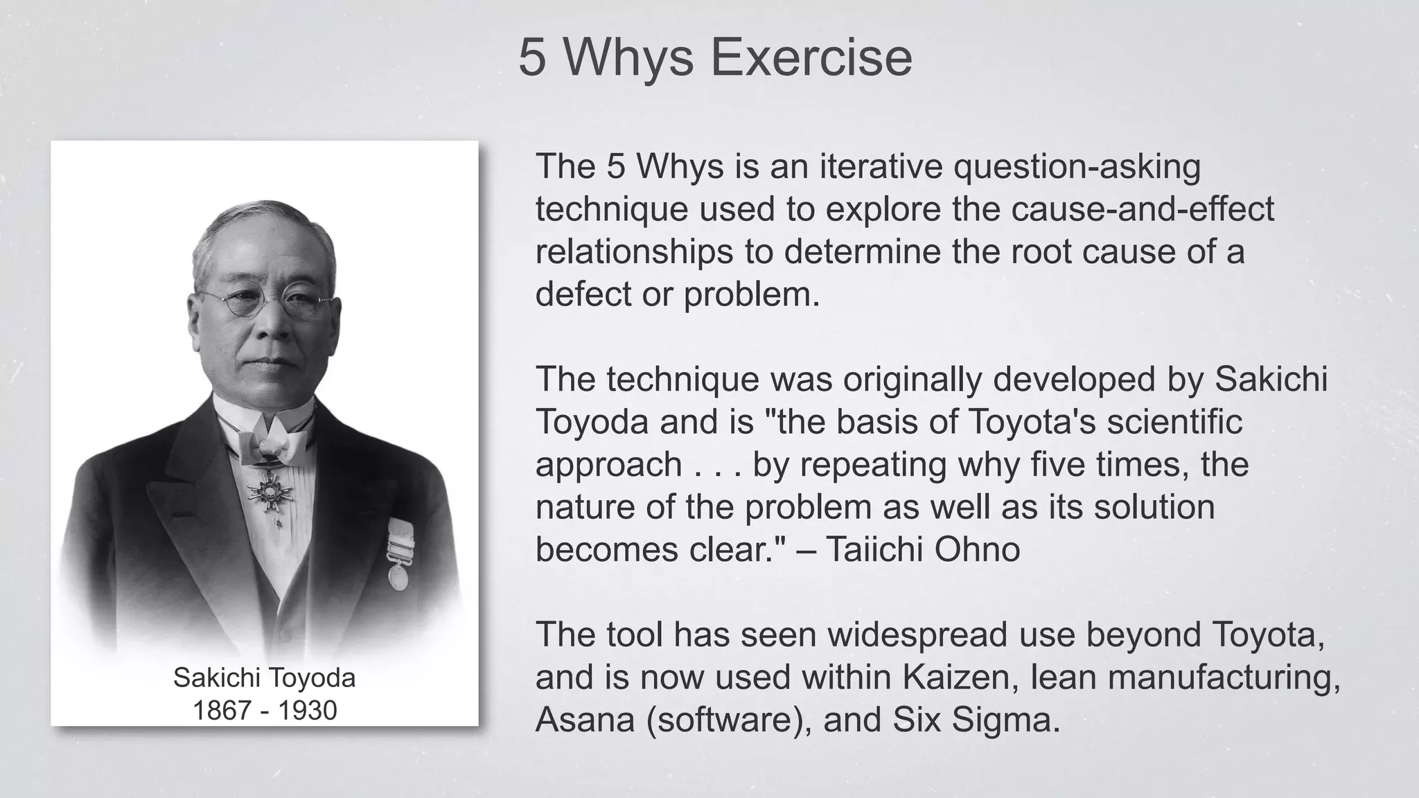 5 Whys Exercise
Sakichi Toyoda
1867 - 1930
The 5 Whys is an iterative question-asking
technique used to explore the cause-and-effect
relationships to determine the root cause of a
defect or problem.
The technique was originally developed by Sakichi
Toyoda and is "the basis of Toyota's scientific
approach . . . by repeating why five times, the
nature of the problem as well as its solution
becomes clear." – Taiichi Ohno
The tool has seen widespread use beyond Toyota,
and is now used within Kaizen, lean manufacturing,
Asana (software), and Six Sigma.
 