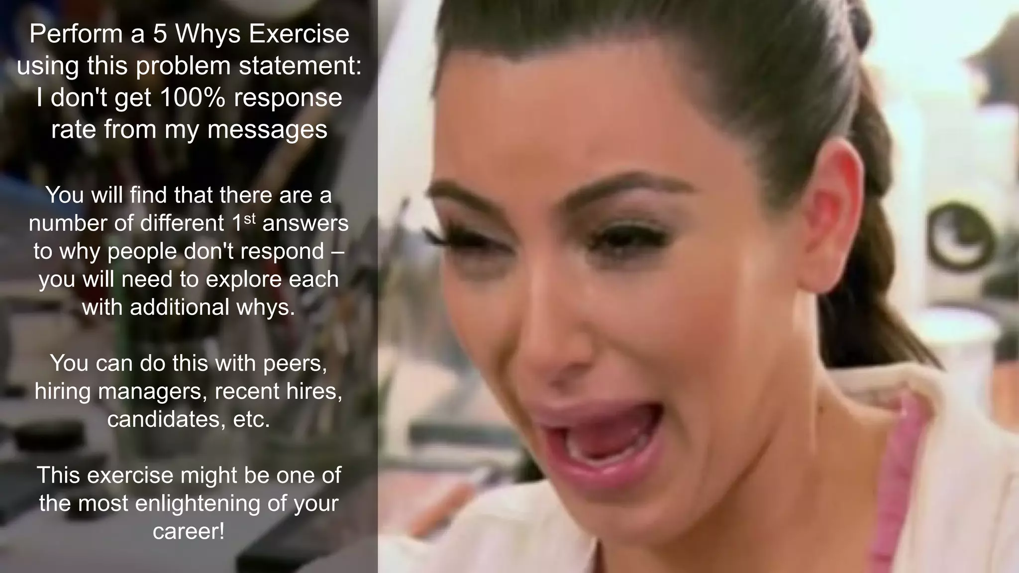 Perform a 5 Whys Exercise
using this problem statement:
I don't get 100% response
rate from my messages
You will find that there are a
number of different 1st answers
to why people don't respond –
you will need to explore each
with additional whys.
You can do this with peers,
hiring managers, recent hires,
candidates, etc.
This exercise might be one of
the most enlightening of your
career!
 