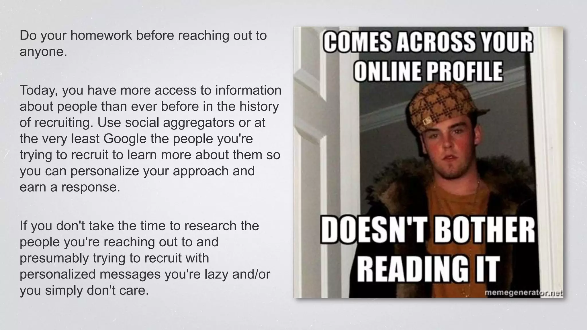 Do your homework before reaching out to
anyone.
Today, you have more access to information
about people than ever before in the history
of recruiting. Use social aggregators or at
the very least Google the people you're
trying to recruit to learn more about them so
you can personalize your approach and
earn a response.
If you don't take the time to research the
people you're reaching out to and
presumably trying to recruit with
personalized messages you're lazy and/or
you simply don't care.
 