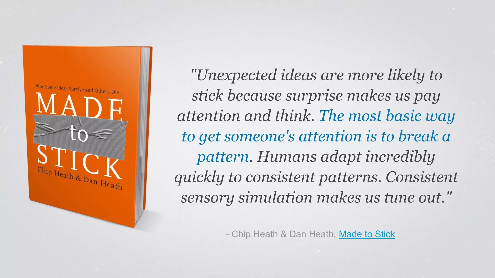 "Unexpected ideas are more likely to
stick because surprise makes us pay
attention and think. The most basic way
to get someone's attention is to break a
pattern. Humans adapt incredibly
quickly to consistent patterns. Consistent
sensory simulation makes us tune out."
​- Chip Heath & Dan Heath, Made to Stick
 