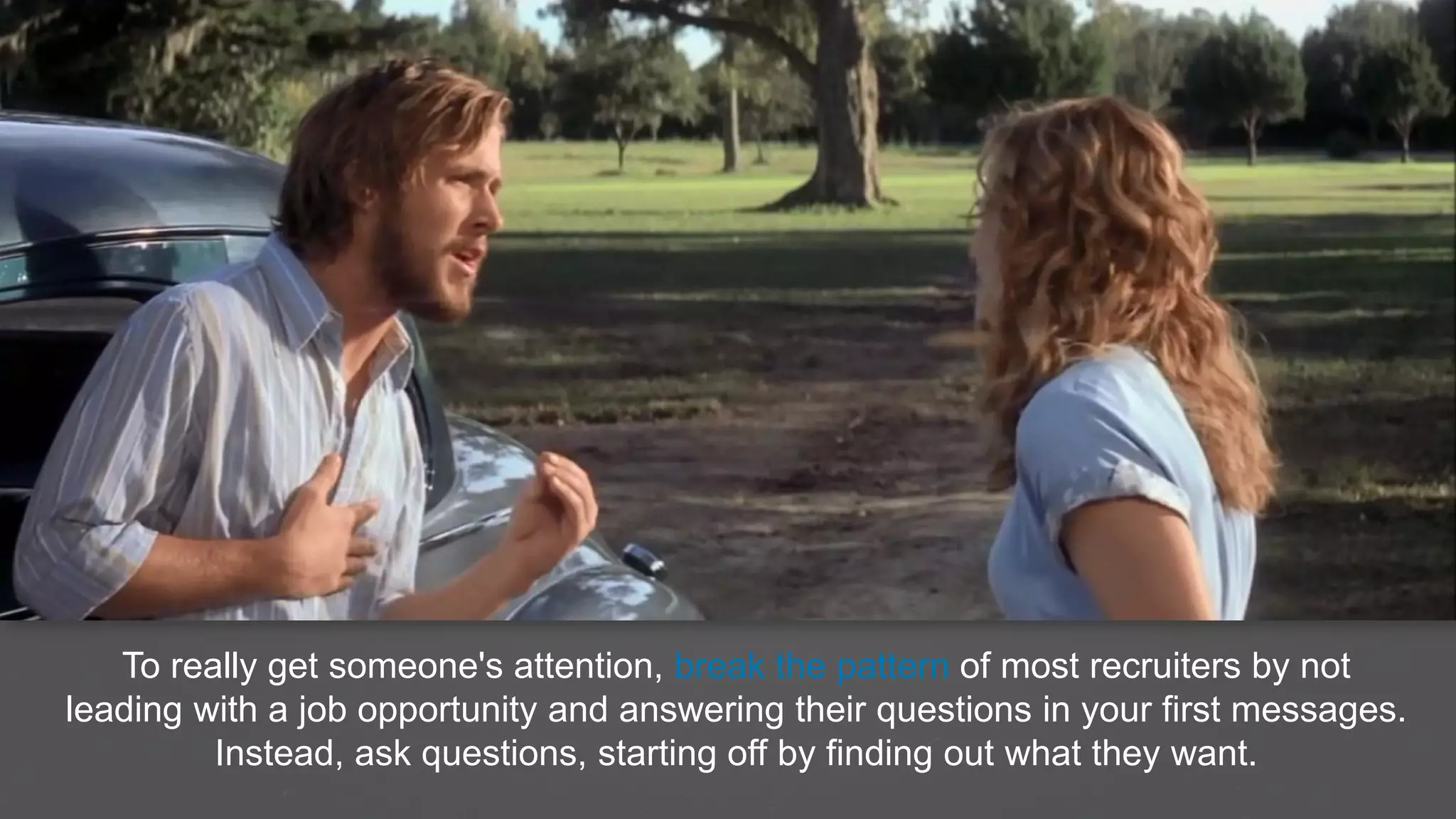 To really get someone's attention, break the pattern of most recruiters by not
leading with a job opportunity and answering their questions in your first messages.
Instead, ask questions, starting off by finding out what they want.
 