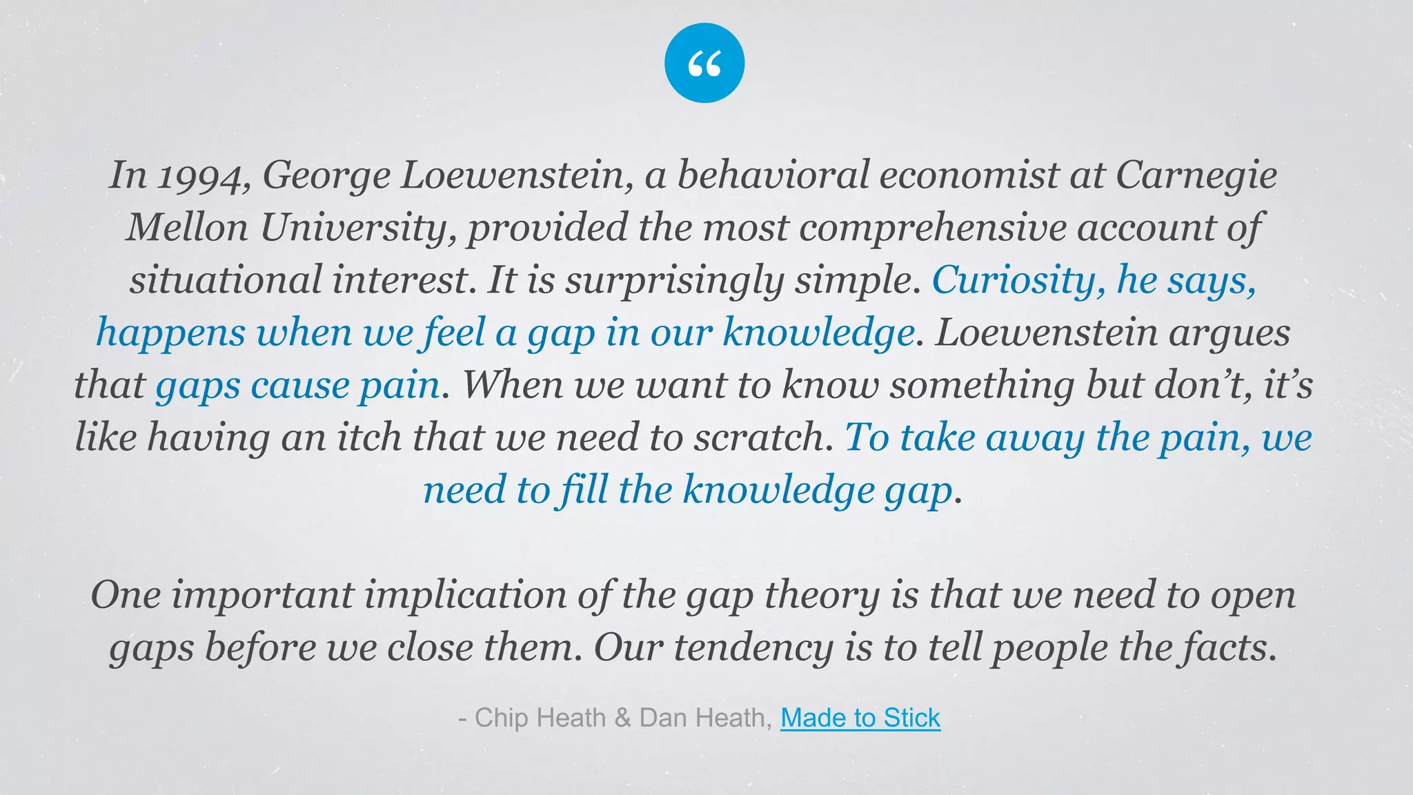 In 1994, George Loewenstein, a behavioral economist at Carnegie
Mellon University, provided the most comprehensive account of
situational interest. It is surprisingly simple. Curiosity, he says,
happens when we feel a gap in our knowledge. Loewenstein argues
that gaps cause pain. When we want to know something but don’t, it’s
like having an itch that we need to scratch. To take away the pain, we
need to fill the knowledge gap.
One important implication of the gap theory is that we need to open
gaps before we close them. Our tendency is to tell people the facts.
​- Chip Heath & Dan Heath, Made to Stick
 