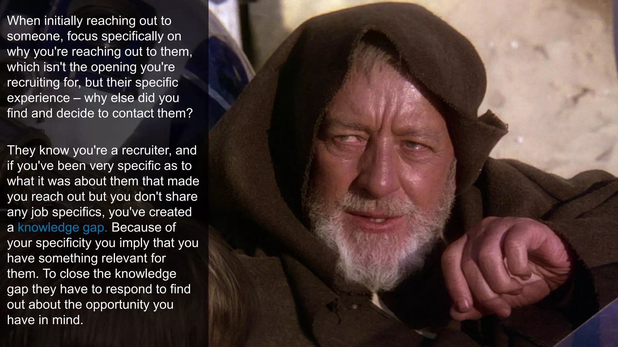 Create Knowledge GapsWhen initially reaching out to
someone, focus specifically on
why you're reaching out to them,
which isn't the opening you're
recruiting for, but their specific
experience – why else did you
find and decide to contact them?
They know you're a recruiter, and
if you've been very specific as to
what it was about them that made
you reach out but you don't share
any job specifics, you've created
a knowledge gap. Because of
your specificity you imply that you
have something relevant for
them. To close the knowledge
gap they have to respond to find
out about the opportunity you
have in mind.
 