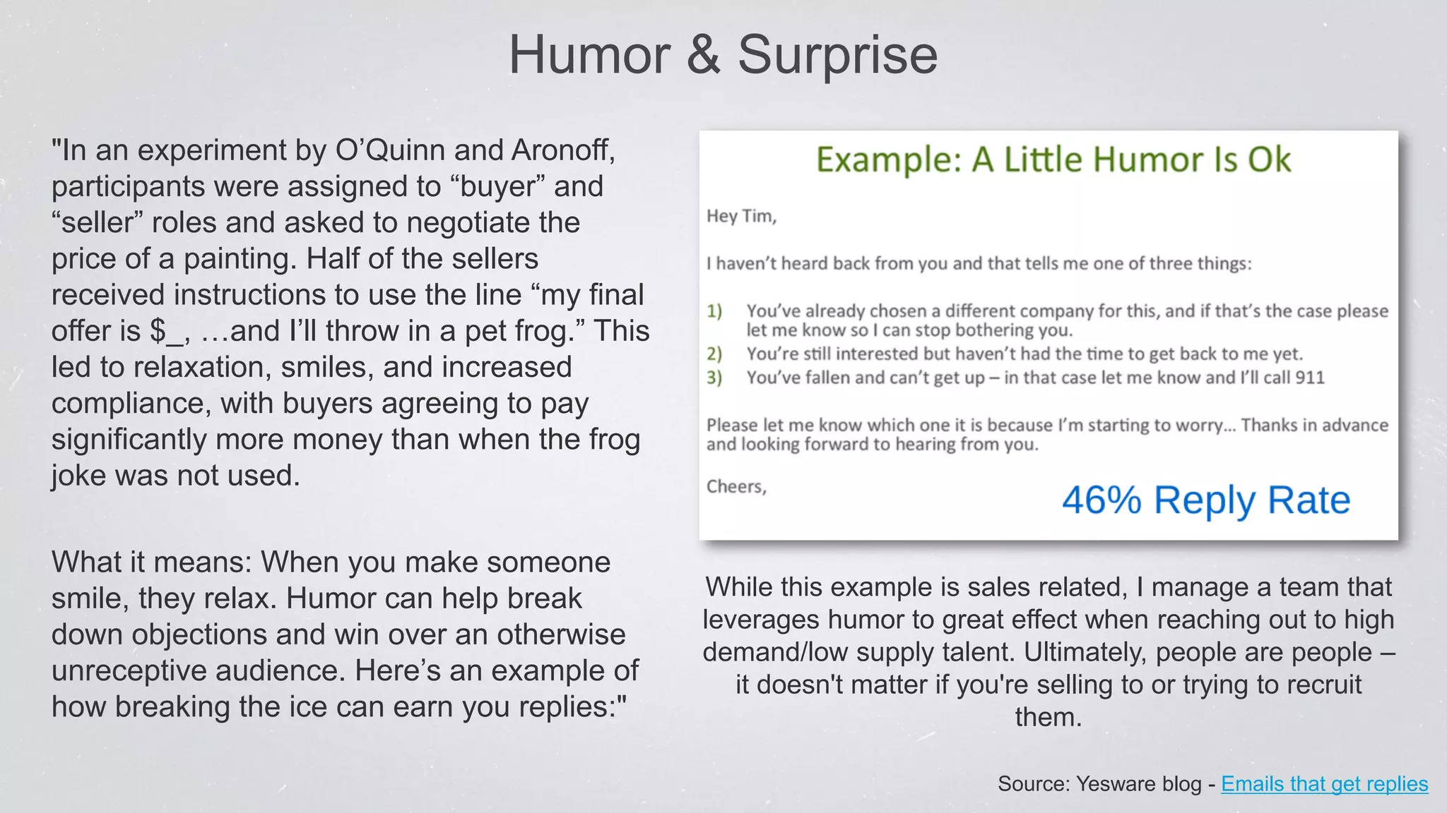 Humor & Surprise
"In an experiment by O’Quinn and Aronoff,
participants were assigned to “buyer” and
“seller” roles and asked to negotiate the
price of a painting. Half of the sellers
received instructions to use the line “my final
offer is $_, …and I’ll throw in a pet frog.” This
led to relaxation, smiles, and increased
compliance, with buyers agreeing to pay
significantly more money than when the frog
joke was not used.
What it means: When you make someone
smile, they relax. Humor can help break
down objections and win over an otherwise
unreceptive audience. Here’s an example of
how breaking the ice can earn you replies:"
While this example is sales related, I manage a team that
leverages humor to great effect when reaching out to high
demand/low supply talent. Ultimately, people are people –
it doesn't matter if you're selling to or trying to recruit
them.
Source: Yesware blog - Emails that get replies
 