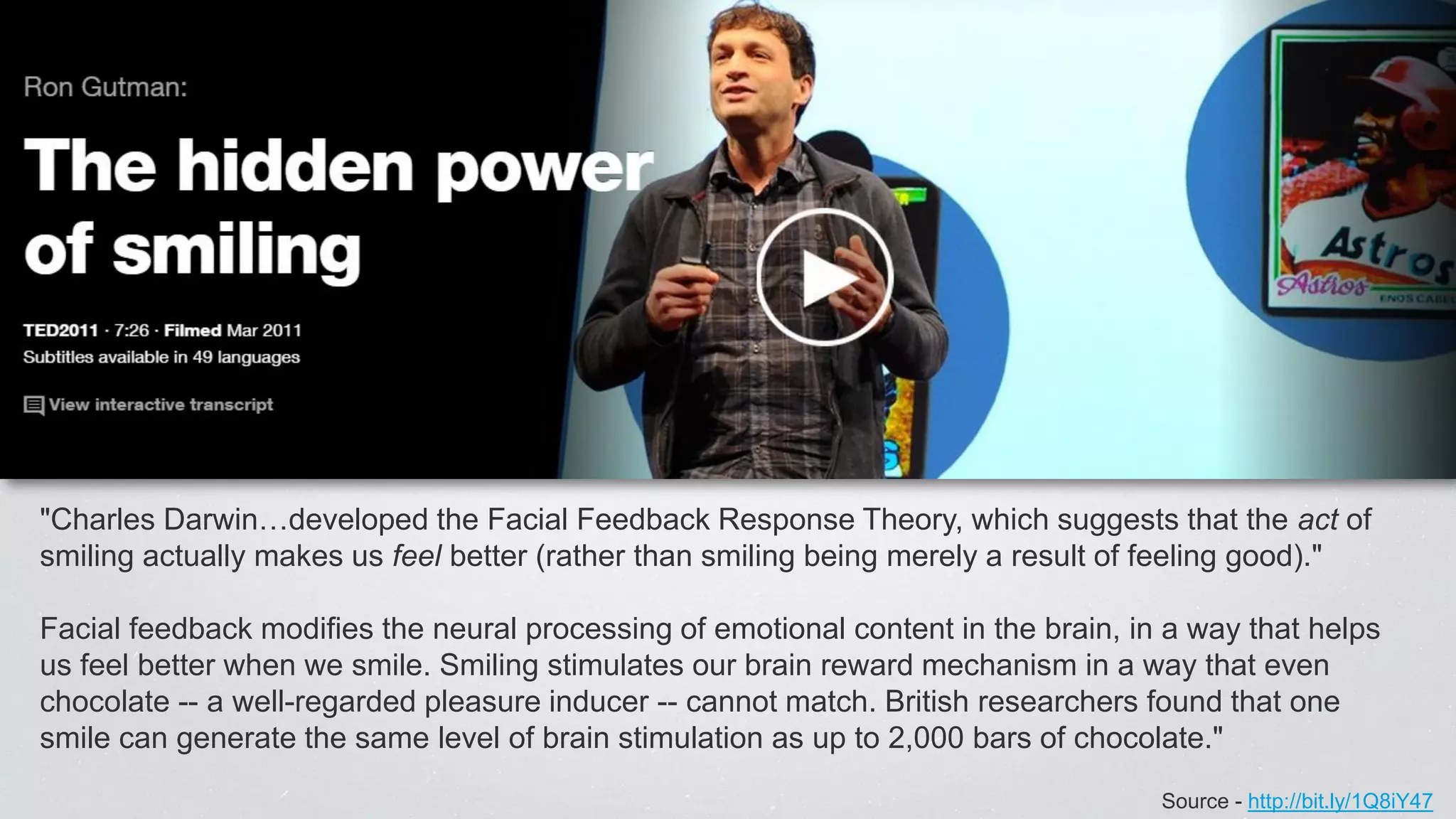 Source - http://bit.ly/1Q8iY47
"Charles Darwin…developed the Facial Feedback Response Theory, which suggests that the act of
smiling actually makes us feel better (rather than smiling being merely a result of feeling good)."
Facial feedback modifies the neural processing of emotional content in the brain, in a way that helps
us feel better when we smile. Smiling stimulates our brain reward mechanism in a way that even
chocolate -- a well-regarded pleasure inducer -- cannot match. British researchers found that one
smile can generate the same level of brain stimulation as up to 2,000 bars of chocolate."
 