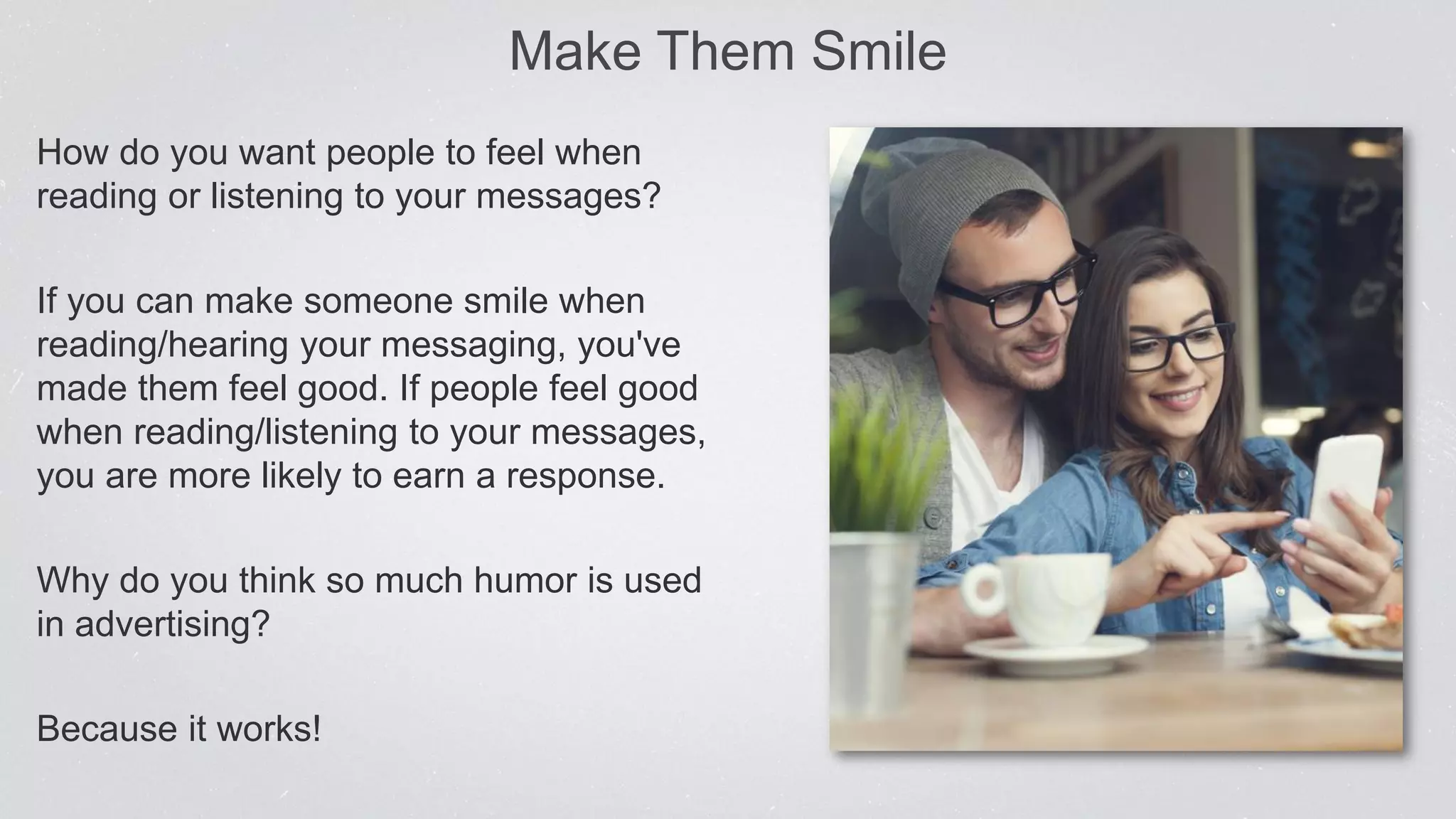 Make Them Smile
How do you want people to feel when
reading or listening to your messages?
If you can make someone smile when
reading/hearing your messaging, you've
made them feel good. If people feel good
when reading/listening to your messages,
you are more likely to earn a response.
Why do you think so much humor is used
in advertising?
Because it works!
 