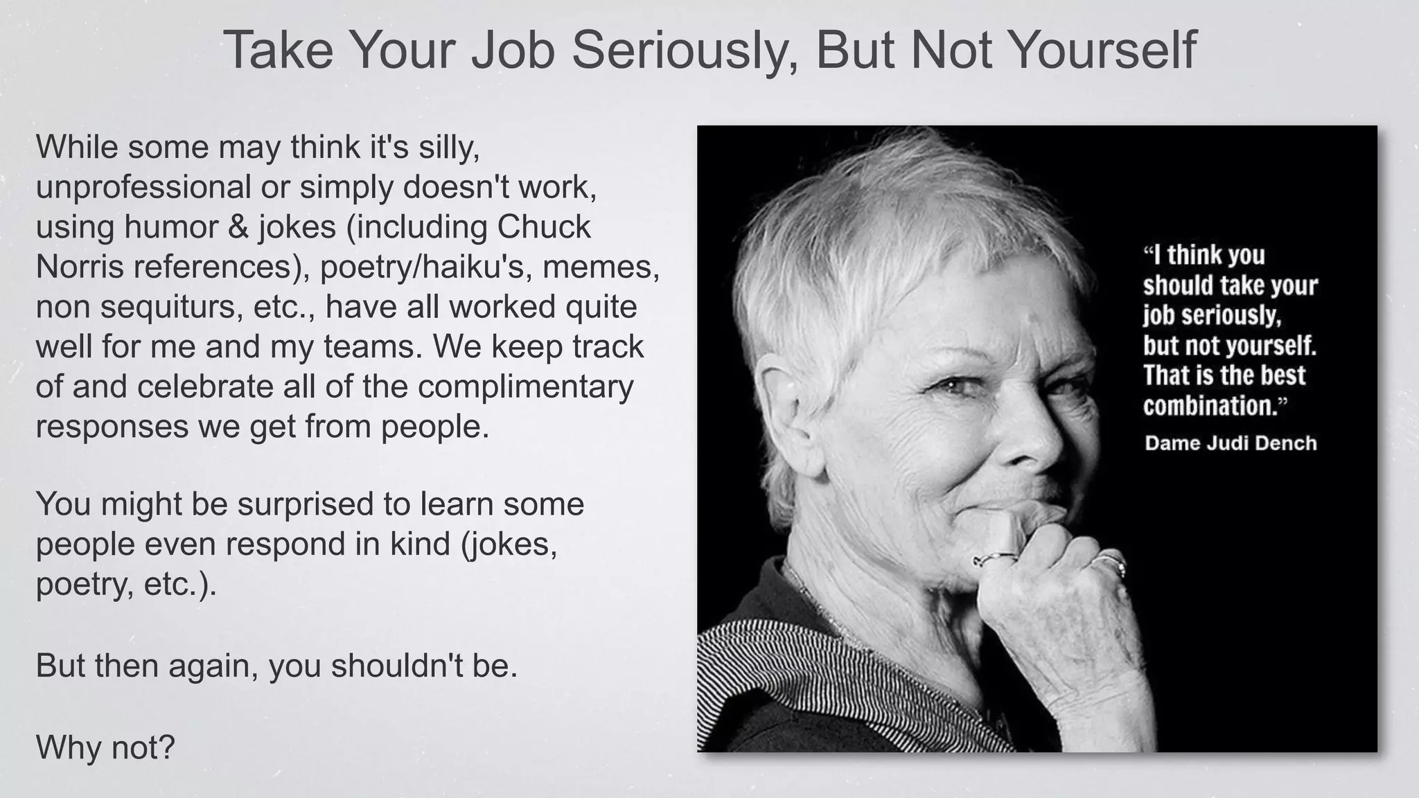 Take Your Job Seriously, But Not Yourself
While some may think it's silly,
unprofessional or simply doesn't work,
using humor & jokes (including Chuck
Norris references), poetry/haiku's, memes,
non sequiturs, etc., have all worked quite
well for me and my teams. We keep track
of and celebrate all of the complimentary
responses we get from people.
You might be surprised to learn some
people even respond in kind (jokes,
poetry, etc.).
But then again, you shouldn't be.
Why not?
 