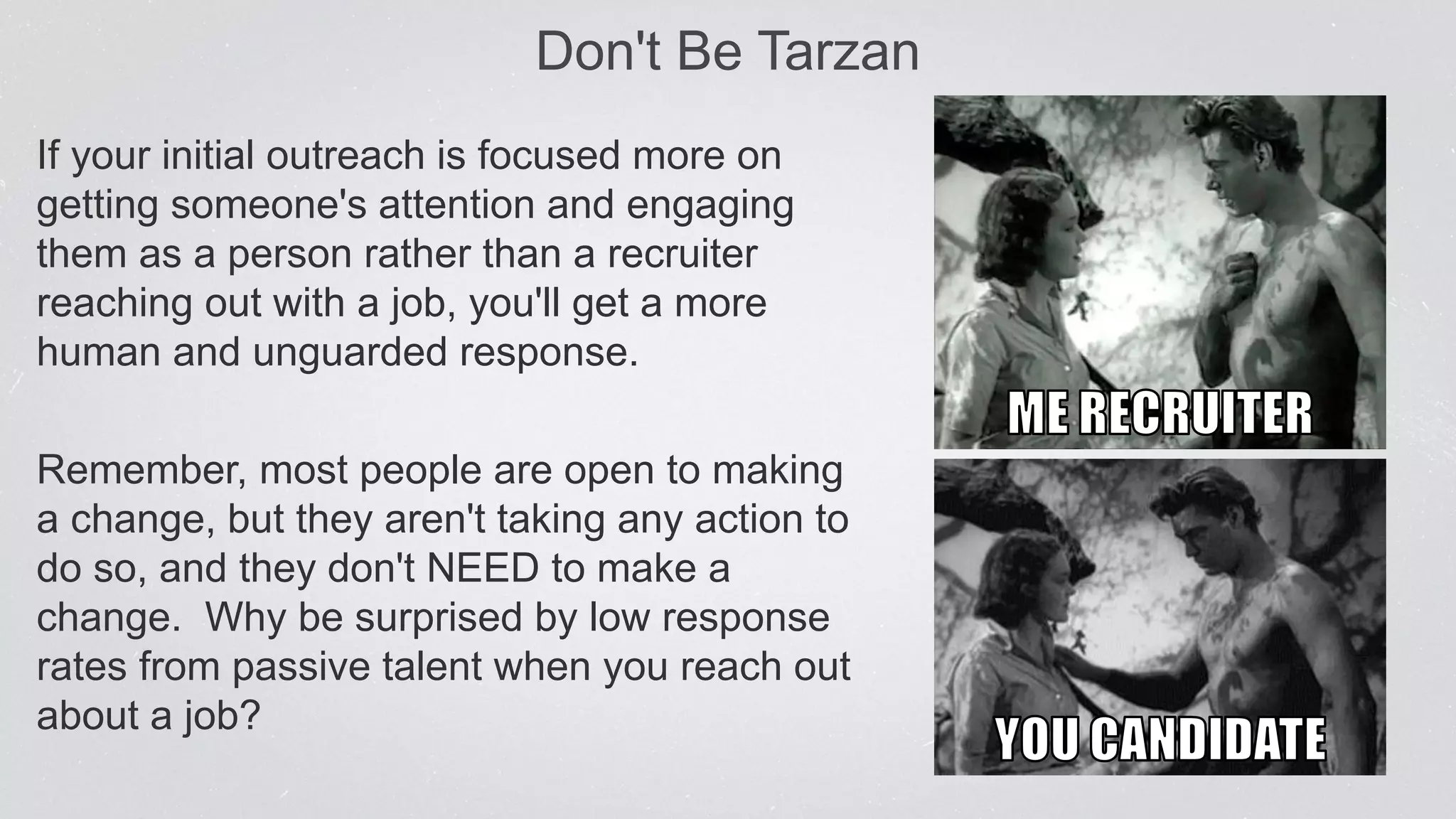 Don't Be Tarzan
If your initial outreach is focused more on
getting someone's attention and engaging
them as a person rather than a recruiter
reaching out with a job, you'll get a more
human and unguarded response.
Remember, most people are open to making
a change, but they aren't taking any action to
do so, and they don't NEED to make a
change. Why be surprised by low response
rates from passive talent when you reach out
about a job?
 