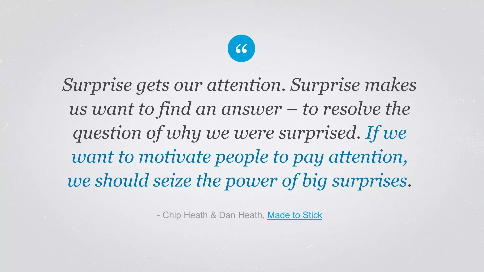 Surprise gets our attention. Surprise makes
us want to find an answer – to resolve the
question of why we were surprised. If we
want to motivate people to pay attention,
we should seize the power of big surprises.
​- Chip Heath & Dan Heath, Made to Stick
 