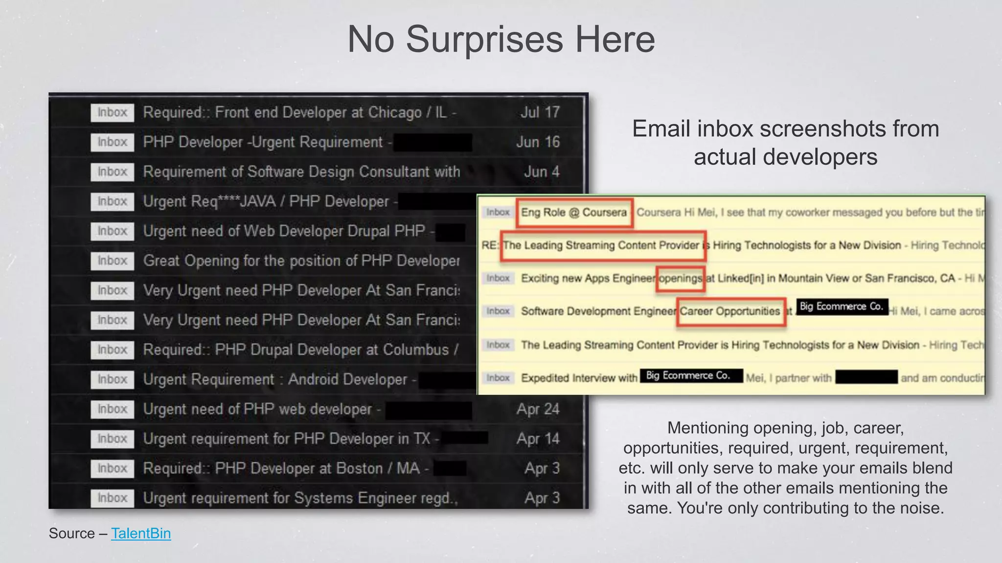 No Surprises Here
Source – TalentBin
Email inbox screenshots from
actual developers
Mentioning opening, job, career,
opportunities, required, urgent, requirement,
etc. will only serve to make your emails blend
in with all of the other emails mentioning the
same. You're only contributing to the noise.
 