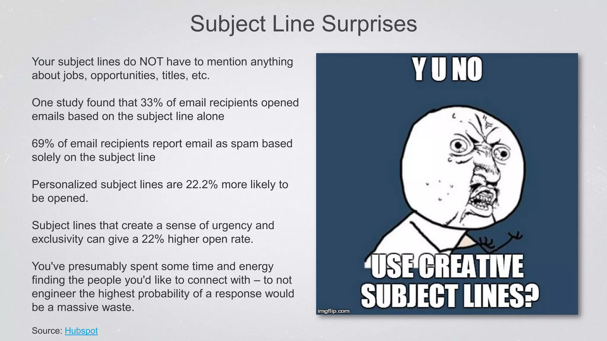 Subject Line Surprises
Your subject lines do NOT have to mention anything
about jobs, opportunities, titles, etc.
One study found that 33% of email recipients opened
emails based on the subject line alone
69% of email recipients report email as spam based
solely on the subject line
Personalized subject lines are 22.2% more likely to
be opened.
Subject lines that create a sense of urgency and
exclusivity can give a 22% higher open rate.
You've presumably spent some time and energy
finding the people you'd like to connect with – to not
engineer the highest probability of a response would
be a massive waste.
Source: Hubspot
 