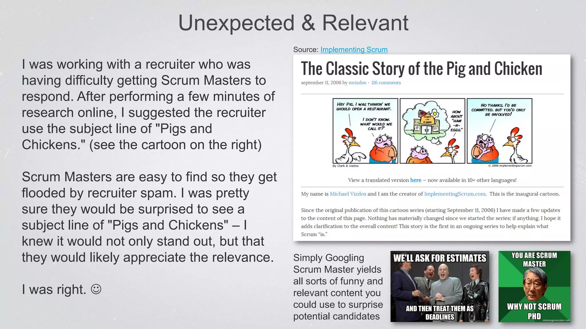 I was working with a recruiter who was
having difficulty getting Scrum Masters to
respond. After performing a few minutes of
research online, I suggested the recruiter
use the subject line of "Pigs and
Chickens." (see the cartoon on the right)
Scrum Masters are easy to find so they get
flooded by recruiter spam. I was pretty
sure they would be surprised to see a
subject line of "Pigs and Chickens" – I
knew it would not only stand out, but that
they would likely appreciate the relevance.
I was right. 
Unexpected & Relevant
Source: Implementing Scrum
Simply Googling
Scrum Master yields
all sorts of funny and
relevant content you
could use to surprise
potential candidates
 
