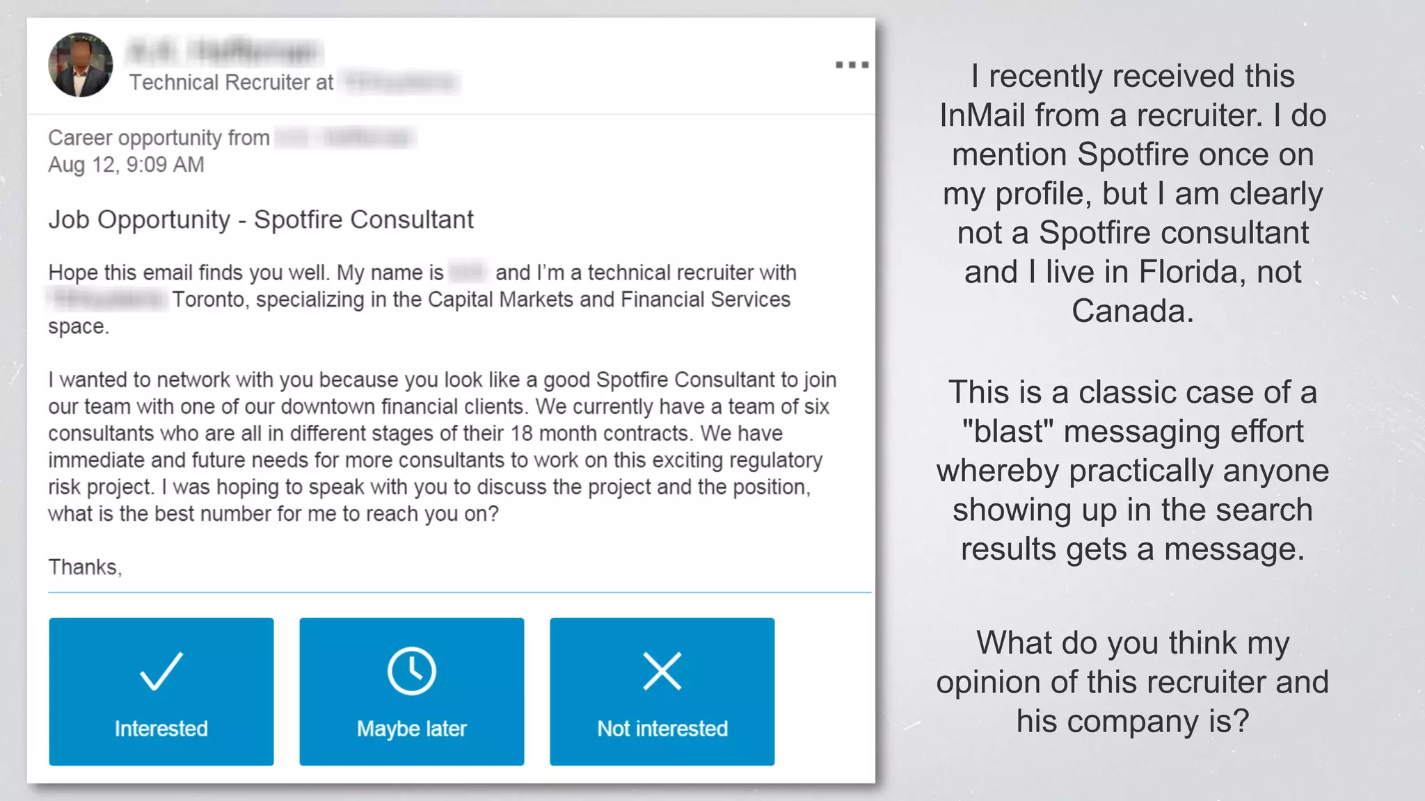 I recently received this
InMail from a recruiter. I do
mention Spotfire once on
my profile, but I am clearly
not a Spotfire consultant
and I live in Florida, not
Canada.
This is a classic case of a
"blast" messaging effort
whereby practically anyone
showing up in the search
results gets a message.
What do you think my
opinion of this recruiter and
his company is?
 