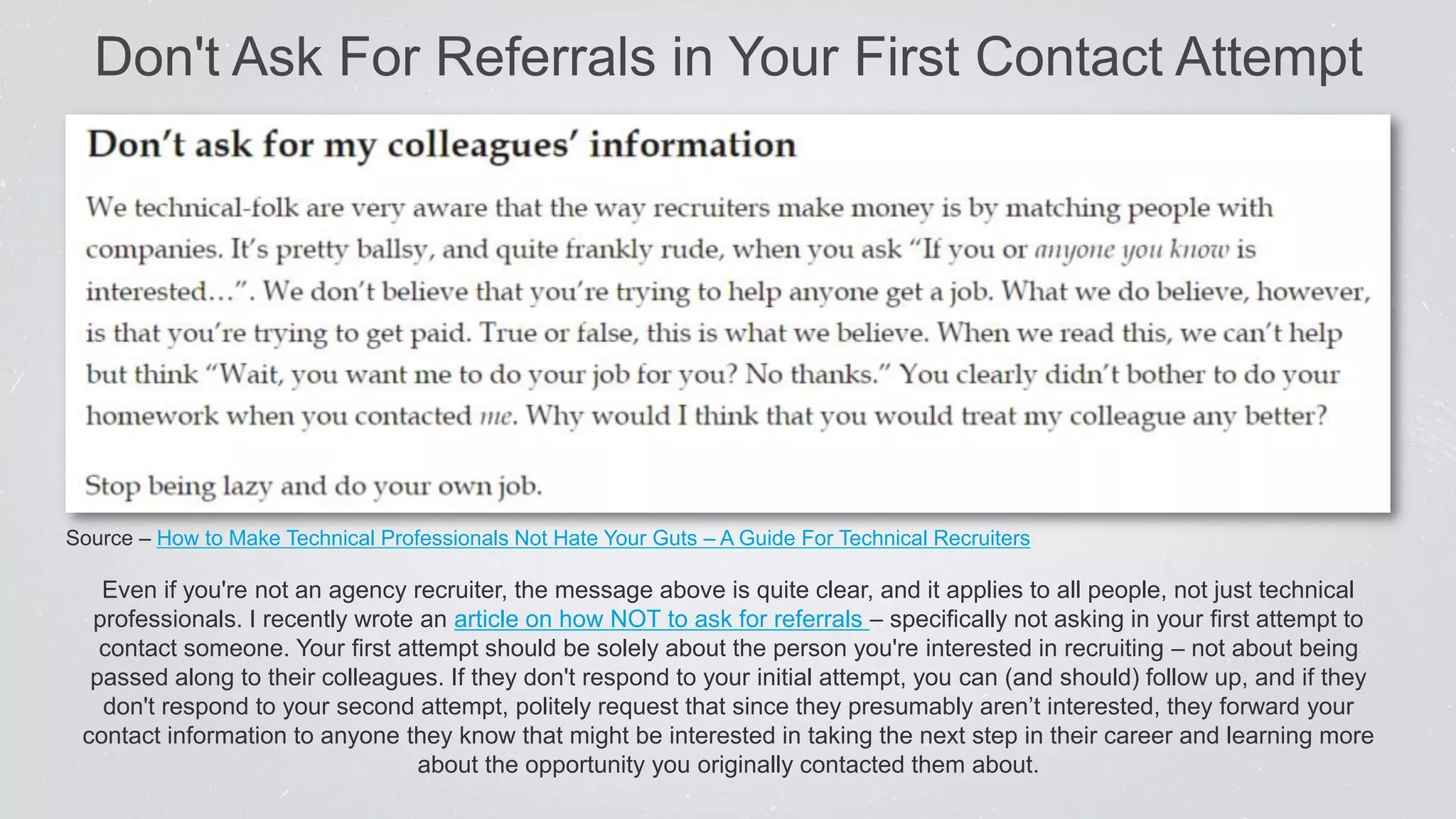 Even if you're not an agency recruiter, the message above is quite clear, and it applies to all people, not just technical
professionals. I recently wrote an article on how NOT to ask for referrals – specifically not asking in your first attempt to
contact someone. Your first attempt should be solely about the person you're interested in recruiting – not about being
passed along to their colleagues. If they don't respond to your initial attempt, you can (and should) follow up, and if they
don't respond to your second attempt, politely request that since they presumably aren’t interested, they forward your
contact information to anyone they know that might be interested in taking the next step in their career and learning more
about the opportunity you originally contacted them about.
Don't Ask For Referrals in Your First Contact Attempt
Source – How to Make Technical Professionals Not Hate Your Guts – A Guide For Technical Recruiters
 
