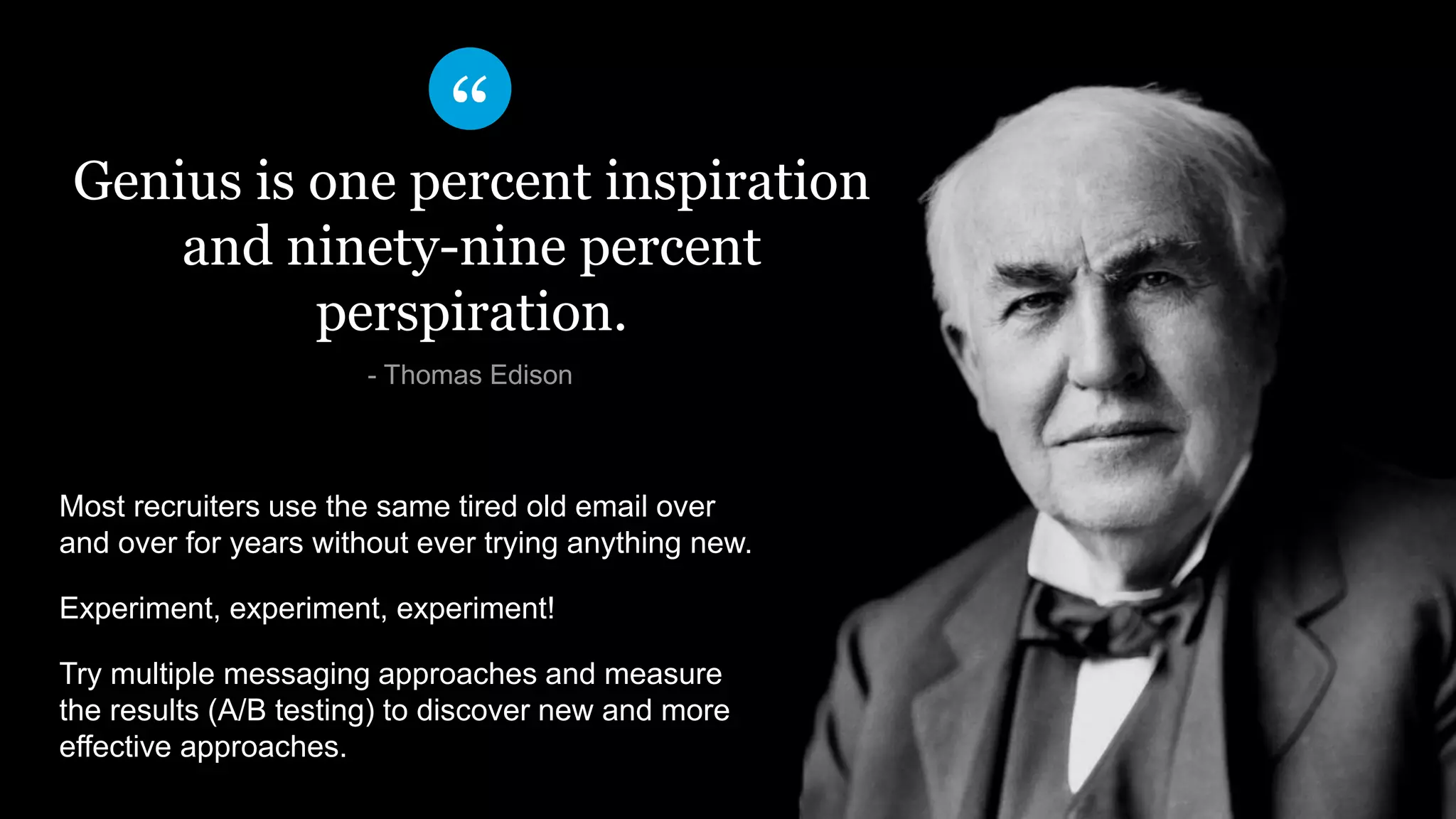 ​Genius is one percent inspiration
and ninety-nine percent
perspiration.
​- Thomas Edison
Most recruiters use the same tired old email over
and over for years without ever trying anything new.
Experiment, experiment, experiment!
Try multiple messaging approaches and measure
the results (A/B testing) to discover new and more
effective approaches.
 