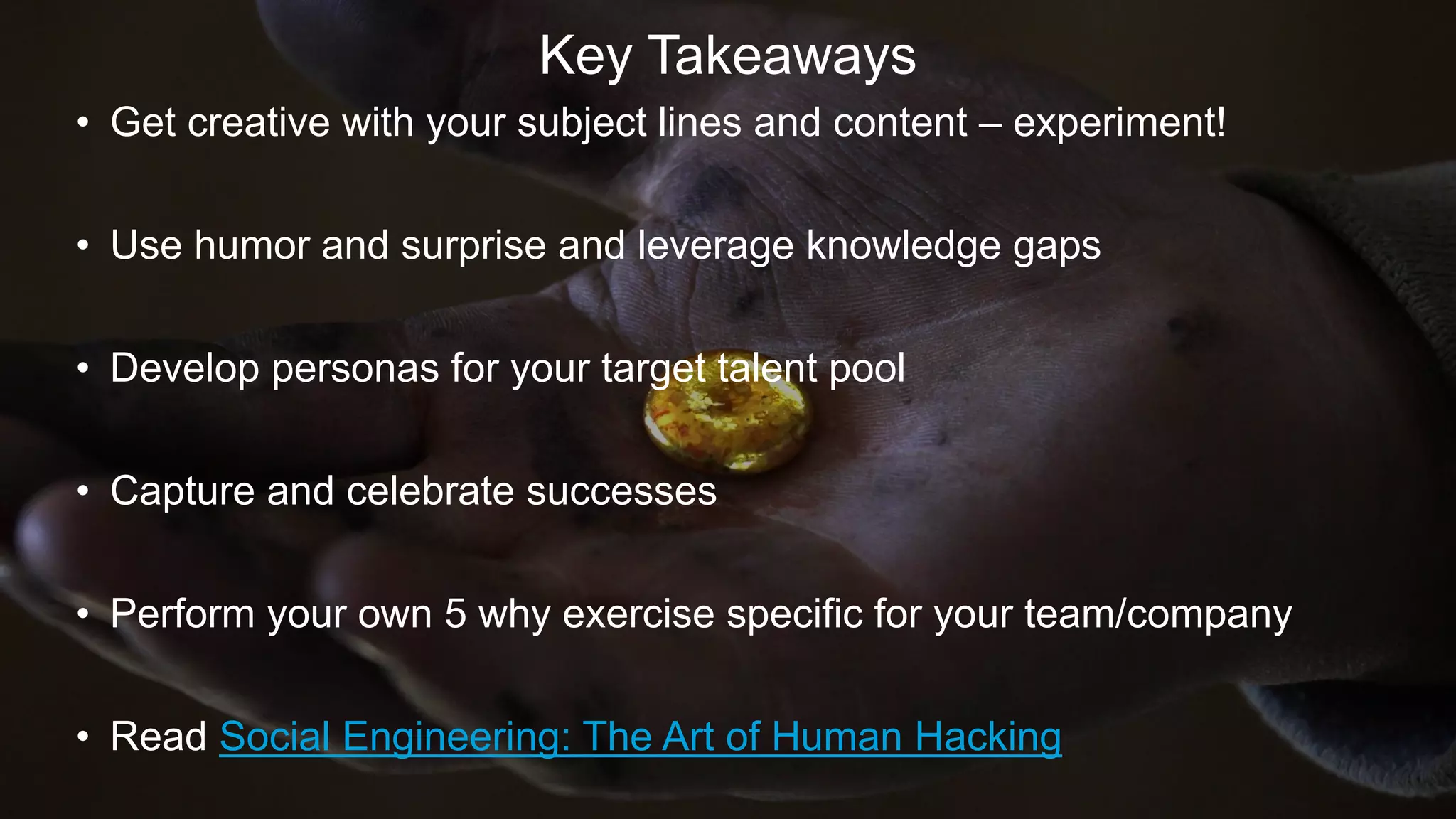 Key Takeaways
• Get creative with your subject lines and content – experiment!
• Use humor and surprise and leverage knowledge gaps
• Develop personas for your target talent pool
• Capture and celebrate successes
• Perform your own 5 why exercise specific for your team/company
• Read Social Engineering: The Art of Human Hacking
 