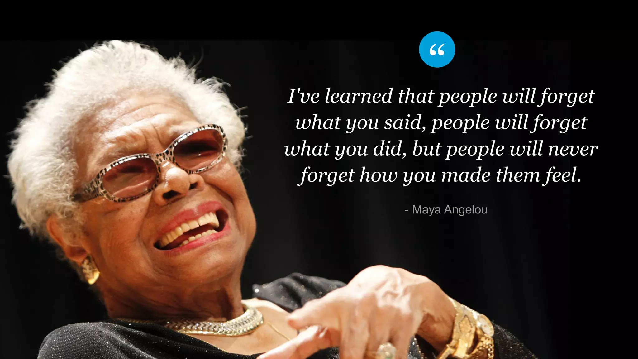 I've learned that people will forget
what you said, people will forget
what you did, but people will never
forget how you made them feel.
​- Maya Angelou
 