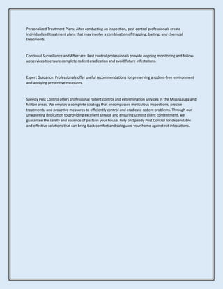 Personalized Treatment Plans: After conducting an inspection, pest control professionals create
individualized treatment plans that may involve a combination of trapping, baiting, and chemical
treatments.
Continual Surveillance and Aftercare: Pest control professionals provide ongoing monitoring and follow-
up services to ensure complete rodent eradication and avoid future infestations.
Expert Guidance: Professionals offer useful recommendations for preserving a rodent-free environment
and applying preventive measures.
Speedy Pest Control offers professional rodent control and extermination services in the Mississauga and
Milton areas. We employ a complete strategy that encompasses meticulous inspections, precise
treatments, and proactive measures to efficiently control and eradicate rodent problems. Through our
unwavering dedication to providing excellent service and ensuring utmost client contentment, we
guarantee the safety and absence of pests in your house. Rely on Speedy Pest Control for dependable
and effective solutions that can bring back comfort and safeguard your home against rat infestations.
 