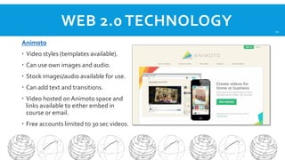 WEB 2.0 TECHNOLOGY
Animoto
 Video styles (templates available).
 Can use own images and audio.
 Stock images/audio available for use.
 Can add text and transitions.
 Video hosted on Animoto space and
links available to either embed in
course or email.
 Free accounts limited to 30 sec videos.

11

 