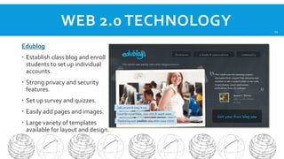 WEB 2.0 TECHNOLOGY
Edublog
 Establish class blog and enroll
students to set up individual
accounts.
 Strong privacy and security
features.
 Set up survey and quizzes.
 Easily add pages and images.
 Large variety of templates
available for layout and design.

14

 