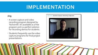 IMPLEMENTATION
Jing
 A screen capture and video
recording program designed by
Techsmith. It’s available as a free
program and is a perfect solution
for recording demos for students.
 Students frequently use the video
capture programs for final project
presentations.

16

 