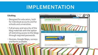 IMPLEMENTATION
Edublog
 Designed for educators, both
for individual accounts and for
schools and universities.
 Full privacy and security of the
blog materials with the option
of restricting access to the blogs
through required passwords.
 Quizzes, Google Maps, surveys
and forms available.

18

 
