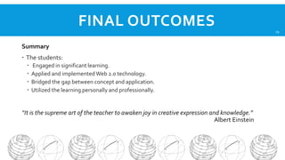 FINAL OUTCOMES
Summary
 The students:





Engaged in significant learning.
Applied and implemented Web 2.0 technology.
Bridged the gap between concept and application.
Utilized the learning personally and professionally.

“It is the supreme art of the teacher to awaken joy in creative expression and knowledge.”
Albert Einstein

19

 