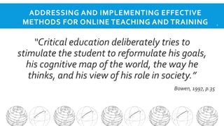 ADDRESSING AND IMPLEMENTING EFFECTIVE
METHODS FOR ONLINE TEACHING AND TRAINING

“Critical education deliberately tries to
stimulate the student to reformulate his goals,
his cognitive map of the world, the way he
thinks, and his view of his role in society.”
Bowen, 1997, p.35

2

 
