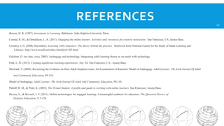 REFERENCES
Bowen, H. R. (1997). Investment in Learning. Baltimore: John Hopkins University Press.
Conrad, R. M., & Donaldson, J., A. (2011). Engaging the online learner. Activities and resources for creative instruction. San Francisco, CA: Jossey-Bass.
Cromley, J. G. (2000, December). Learning with computers: The theory behind the practice . Retrieved from National Center for the Study of Adult Learning and
Literacy: http://www.ncsall.net/index.html@id=303.html
Fidishun, D. (no date, circa, 2005). Andragogy and technology: Integrating adult learning theory as we teach with technology.
Fink, L. D. (2013). Creating significant learning experiences, 2nd. Ed. San Francisco, CA.: Jossey-Bass.
McGrath, V. (2009). Reviewing the Evidence on How Adult Students Learn: An Examination of Knowles' Model of Andragogy. Adult Learner: The Irish Journal Of Adult
And Community Education, 99-110.
Model of Andragogy. Adult Learner: The Irish Journal Of Adult And Community Education, 99-110.
Palloff, R. M., & Pratt, K. (2003). The Virtual Student. A profile and guide to working with online learners. San Francisco: Jossey-Bass.
Revere, L., & Kovach, J. V. (2011). Online technologies for engaged learning: A meaningful synthesis for educators. The Quarterly Review of
Distance Education, 113-124.

20

 