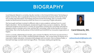 BIOGRAPHY

21

Carol Edwards-Walcott is currently a faculty member in the School of Information Technology at
Kaplan University. She is a graduate of American Intercontinental University where the focus of
here studies was Information Technology and Instructional Technology. She is currently a PhD
student at Northcentral University where her focus is in e-Learning in higher education.
She has taught and been involved in different roles in many academic settings from K-12 and
higher education. She has developed, revised and taught many courses in academia. She has
mentored students and served on a variety of committees including the committee of Academic
Appeals as both a member and a chair, and the SRT committee, sister to the Faculty Curriculum
Committee. She is the faculty advisor of the KUACM and KUACM-W an innovative organization at
Kaplan.

Carol Edwards, MS.

Kaplan University
Carol is currently a Merlot Board member, peer reviewer for Merlot, the Forest Journal and the eLearning institute. She is a CAEL certified portfolio evaluator. Her current areas of interest are ecedwardswalcott@kaplan.edu
Learning in higher education, innovative technologies and curriculum. She is a Notary Public, a
licensed marriage counselor and marriage officer. She enjoys reading and gardening.
954-614-1253

 