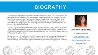 BIOGRAPHY

22

Allison Selby has taught in higher education for the last ten years. She has developed and
taught various digital media courses for many schools, including The University of the
Arts, Drexel University and Chestnut Hill College, Philadelphia. Currently, she is faculty
with Kaplan University, School of Information Technology. She has served on various
committees including degree plan mapping and research, the School Review Board and
Faculty Curriculum Committee.
Allison is a graduate of Chestnut Hill College, Masters of Science, Educational Technology.
She is presently enrolled in Portland State University, Graduate School of Education for
the Educational Graduate Certificate in Service-Learning and Community-Based Learning
in Postsecondary Education.
Her current interests are focused on high-impact experiential practices and particularly
how they can be integrated in an online environment. Her primary focus is extending
service-learning and internship opportunities for adult students through virtual solutions.

Allison P. Selby, MS.
Kaplan University
aselby@Kaplan.edu
http://www.aselby.com
828-318-5082

 