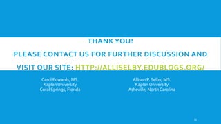 THANK YOU!
PLEASE CONTACT US FOR FURTHER DISCUSSION AND
VISIT OUR SITE: HTTP://ALLISELBY.EDUBLOGS.ORG/
Carol Edwards, MS.
Kaplan University
Coral Springs, Florida

Allison P. Selby, MS.
Kaplan University
Asheville, North Carolina

23

 