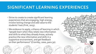 SIGNIFICANT LEARNING EXPERIENCES
4

 Strive to create to create significant learning
experiences that are engaging, high-energy,
involve lasting change and add value to the
students’ lives (Fink, 2013).
 We endeavor to apply, a theory of learning in which
“people learn when they relate new information
and skills to what they already know, actively
practice the new information and skills in a
supportive environment, and get feedback
on their performance” (Cromley, 2000, para.30).

 